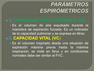 1. CAPACIDAD VITAL FORZADA (F VC)
• Es el volumen de aire expulsado durante la
maniobra de espiración forzada. Es un indicador
de la capacidad pulmonar y se expresa en litros.
2. CAPACIDAD VITAL (VC)
• Es el volumen inspirado desde una situación de
espiración máxima previa hasta la máxima
inspiración, se mide en litros y en condiciones
normales debe ser similar al FVC.
 