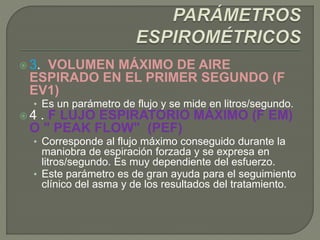  3. VOLUMEN MÁXIMO DE AIRE
ESPIRADO EN EL PRIMER SEGUNDO (F
EV1)
• Es un parámetro de flujo y se mide en litros/segundo.
 4 . F LUJO ESPIRATORIO MÁXIMO (F EM)
O " PEAK FLOW" (PEF)
• Corresponde al flujo máximo conseguido durante la
maniobra de espiración forzada y se expresa en
litros/segundo. Es muy dependiente del esfuerzo.
• Este parámetro es de gran ayuda para el seguimiento
clínico del asma y de los resultados del tratamiento.
 