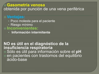  Gasometría venosa
obtenida por punción de una vena periférica
 Ventajas:
• Poco molesta para el paciente
• Riesgo mínimo
 Inconvenientes:
• Información intermitente
NO es útil en el diagnóstico de la
insuficiencia respiratoria
 Sólo es útil para información sobre el pH
 en pacientes con trastornos del equilibrio
ácido-base
 