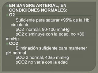 EN SANGRE ARTERIAL, EN
CONDICIONES NORMALES:
O2
Suficiente para saturar >95% de la Hb
circulante
pO2 normal, 90-100 mmHg
pO2 disminuye con la edad, no <80
mmHg
CO2
Eliminación suficiente para mantener
pH normal
pCO 2 normal, 40±5 mmHg
pCO2 no varía con la edad
 