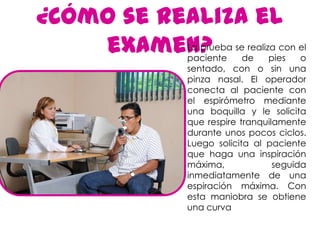 ¿Cómo se realiza el
    examen?La prueba se realiza con el
           paciente     de    pies   o
           sentado, con o sin una
           pinza nasal. El operador
           conecta al paciente con
           el espirómetro mediante
           una boquilla y le solicita
           que respire tranquilamente
           durante unos pocos ciclos.
           Luego solicita al paciente
           que haga una inspiración
           máxima,             seguida
           inmediatamente de una
           espiración máxima. Con
           esta maniobra se obtiene
           una curva
 