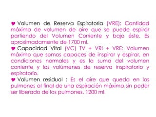  Volumen de Reserva Espiratoria (VRE): Cantidad
máxima de volumen de aire que se puede espirar
partiendo del Volumen Corriente y bajo éste. Es
aproximadamente de 1700 ml.
 Capacidad Vital (VC) TV + VRI + VRE: Volumen
máximo que somos capaces de inspirar y espirar, en
condiciones normales y es la suma del volumen
corriente y los volúmenes de reserva inspiratorio y
espiratorio.
 Volumen residual : Es el aire que queda en los
pulmones al final de una espiración máxima sin poder
ser liberado de los pulmones. 1200 ml.
 