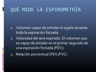 QUÉ MIDE LA ESPIROMETRÍA
1. Volumen capaz de exhalar el sujeto durante
toda la espiración forzada
2. Velocidad del aire espirado. El volumen que
es capaz de exhalar en el primer segundo de
una espiración forzada (FEV1)
3. Relación porcentual (FEV1/FVC)
 