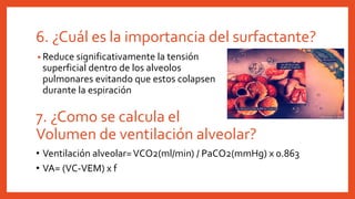6. ¿Cuál es la importancia del surfactante?
• Reduce significativamente la tensión
superficial dentro de los alveolos
pulmonares evitando que estos colapsen
durante la espiración
7. ¿Como se calcula el
Volumen de ventilación alveolar?
• Ventilación alveolar=VCO2(ml/min) / PaCO2(mmHg) x 0.863
• VA= (VC-VEM) x f
 