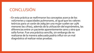 CONCLUSIÓN
• En esta práctica se reafirmaron los conceptos acerca de los
volúmenes y capacidades pulmonares, al igual que los valores
teóricos para un varón de 70kg (en una mujer suelen ser 25%
menores las cifras), además de la utilización del espirómetro, las
diferencias entre un paciente aparentemente sano y otro que
solía fumar. Fue una práctica sencilla, sin embargo de no
realizarse de la manera adecuada podría influir en un mal
diagnóstico al realizar estas pruebas.
 