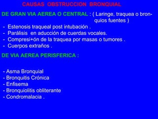 CAUSAS  OBSTRUCCION  BRONQUIAL DE GRAN VIA AEREA O CENTRAL  : ( Laringe, traquea o bron-   quios fuentes )  -  Estenosis traqueal post intubación .  -  Parálisis  en aducción de cuerdas vocales.  -  Compresi+ón de la traquea por masas o tumores .   -  Cuerpos extraños .  DE VIA AEREA PERISFERICA :    - Asma Bronquial  - Bronquitis Crónica   - Enfisema  - Bronquiolitis obliterante   - Condromalacia .  