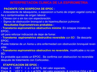 INTERPRETACON CLINICA DE LA ESPIROMETRIA PACIENTE CON SOSPECHA DE EPOC : -  Antecedente de tabaquismo, o exposicion a humo de origen vegetal como le- ña o contaminantes de origen laboral . -  Disnea con o sin tos con espectoraciòn. -  Signos de obstrucciòn bronquial o de hiperinsuflacion pulmonar.   Resultados Espirometricos probables : -  Transtorno espirometrico obstructivo mìnimo  :En estapas iniciales de EPOC., ùtil para reforzar indicaciob de dejar de fumar. -  Transtorno  espirometrico obstructivo reversible  con BD  : Se descarta EPOC. Puede tratarse de un Asma u otra enfermedad con obstrucciòn bronquial rever- sible .  -  Transtorno espirometrico obstructivo no reversible , modificable o no con BD: Es probable que exista un EPOC . Se confirma con obstruccìon no reversible despuès de tratamiento con Corticoides . ETAPIFICACION DE EPOC : Etapa  A  : VEF 1  >  o  = al 50 % del valor esperado. Etapa  B  : VEF 1  <  o  = al 50%  del valor esperado.   practicar GSA x IR ? “  Todo fumador > 40 años debe realizarse una Espirometria  “ 
