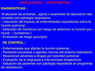 INDICACIONES  ESPIROMETRIA DIAGNOSTICAS ; Evaluacion de sìntomas , signos o examenes de laboratorio rela- cionados con patologìa respiratoria. - Valoraciòn del impacto de enfermedades respiratorias sobre la  funciòn pulmonar . - Detecciòn de individuos con riesgo de deteriorar su funciòn pul – monar . ( fumadores ) - Evaluacion de riesgo quirurgico. DE CONTROL : Enfermedades que afectan la funciòn pulmonar . - Pacientes expuestos a agentes nocivos del sistema respiratorio - Reacciones adversas a drogas por toxicidad pulmonar. - Evaluaciòn de la respuesta a intervencioes terapèuticas - Ealuaciòn de pacientes con patologìa respiratoria en programas de reabilitacion . 