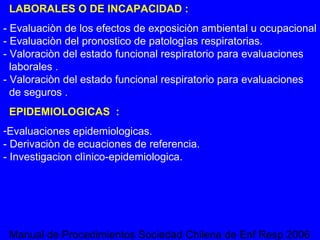 LABORALES O DE INCAPACIDAD : - Evaluaciòn de los efectos de exposiciòn ambiental u ocupacional - Evaluaciòn del pronostico de patologìas respiratorias. - Valoraciòn del estado funcional respiratorio para evaluaciones   laborales . - Valoraciòn del estado funcional respiratorio para evaluaciones   de seguros . EPIDEMIOLOGICAS  : Evaluaciones epidemiologicas. - Derivaciòn de ecuaciones de referencia. - Investigacion clìnico-epidemiologica. Manual de Procedimientos Sociedad Chilena de Enf Resp 2006  