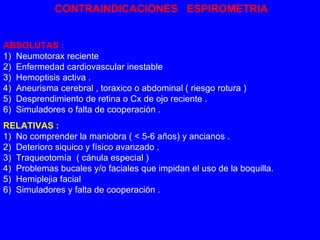 CONTRAINDICACIONES  ESPIROMETRIA ABSOLUTAS : 1)  Neumotorax reciente 2)  Enfermedad cardiovascular inestable 3)  Hemoptisis activa . 4)  Aneurisma cerebral , toraxico o abdominal ( riesgo rotura ) 5)  Desprendimiento de retina o Cx de ojo reciente . 6)  Simuladores o falta de cooperación .  RELATIVAS : 1)  No comprender la maniobra ( < 5-6 años) y ancianos . 2)  Deterioro siquico y físico avanzado . 3)  Traqueotomía  ( cánula especial ) 4)  Problemas bucales y/o faciales que impidan el uso de la boquilla. 5)  Hemiplejia facial  6)  Simuladores y falta de cooperación . 