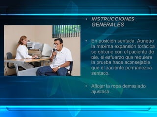 • INSTRUCCIONES 
GENERALES
• En posición sentada. Aunque
la máxima expansión torácica
se obtiene con el paciente de
pie, el esfuerzo que requiere
la prueba hace aconsejable
que el paciente permanezca
sentado.
• Aflojar la ropa demasiado
ajustada.
 