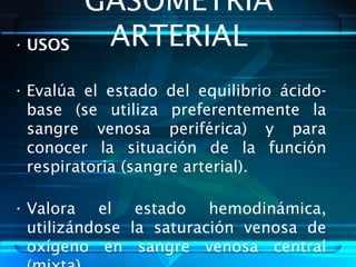 GASOMETRIA
ARTERIAL• USOS
• Evalúa el estado del equilibrio ácido-
base (se utiliza preferentemente la
sangre venosa periférica) y para
conocer la situación de la función
respiratoria (sangre arterial).
• Valora el estado hemodinámica,
utilizándose la saturación venosa de
oxígeno en sangre venosa central
 