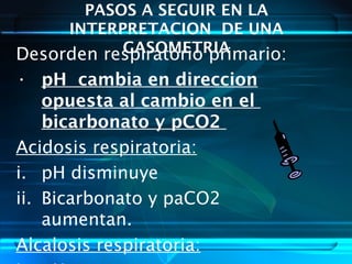 PASOS A SEGUIR EN LA
INTERPRETACION DE UNA
GASOMETRIADesorden respiratorio primario:
• pH cambia en direccion
opuesta al cambio en el
bicarbonato y pCO2
Acidosis respiratoria:
i. pH disminuye
ii. Bicarbonato y paCO2
aumentan.
Alcalosis respiratoria:
 
