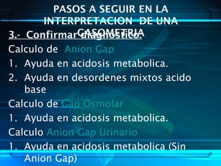 PASOS A SEGUIR EN LA
INTERPRETACION DE UNA
GASOMETRIA3.- Confirmar diagnostico:
Calculo de Anion Gap
1. Ayuda en acidosis metabolica.
2. Ayuda en desordenes mixtos acido
base
Calculo de Gap Osmolar
1. Ayuda en acidosis metabolica.
Calculo Anion Gap Urinario
1. Ayuda en acidosis metabolica (Sin
Anion Gap)
 