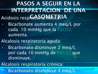 PASOS A SEGUIR EN LA
INTERPRETACION DE UNA
GASOMETRIAAcidosis respiratoria cónica:
• Bicarbonate aumenta 4 meq/L por
cada 10 mmHg que la PaCO2
aumenta.
Alcalosis respiratoria aguda:
• Bicarbonato disminuye 2 meq/L
por cada 10 mmHg de PaCO2 que
disminuye.
Alcalosis respiratoria crónica:
• Bicarbonato disminuye 4 meq/L
 