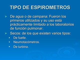 TIPO DE ESPIROMETROS De agua o de campana: Fueron los primeros utilizados y su uso está prácticamente limitado a los laboratorios de función pulmonar.  Secos: de los que existen varios tipos:  De fuelle.  Neumotacómetros.  De turbina.   