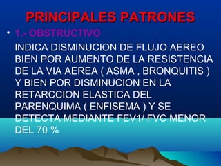 PRINCIPALES PATRONESPRINCIPALES PATRONES
• 1.- OBSTRUCTIVO
INDICA DISMINUCION DE FLUJO AEREO
BIEN POR AUMENTO DE LA RESISTENCIA
DE LA VIA AEREA ( ASMA , BRONQUITIS )
Y BIEN POR DISMINUCION EN LA
RETARCCION ELASTICA DEL
PARENQUIMA ( ENFISEMA ) Y SE
DETECTA MEDIANTE FEV1/ FVC MENOR
DEL 70 %
 