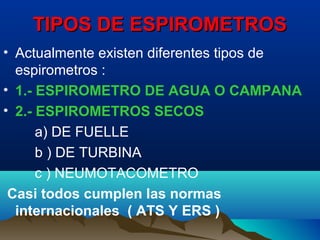 TIPOS DE ESPIROMETROSTIPOS DE ESPIROMETROS
• Actualmente existen diferentes tipos de
espirometros :
• 1.- ESPIROMETRO DE AGUA O CAMPANA
• 2.- ESPIROMETROS SECOS
a) DE FUELLE
b ) DE TURBINA
c ) NEUMOTACOMETRO
Casi todos cumplen las normas
internacionales ( ATS Y ERS )
 