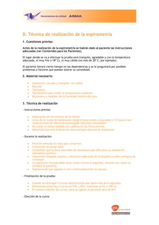 D. Técnica de realización de la espirometría
1. Cuestiones previas:
Antes de la realización de la espirometría se habrán dado al paciente las instrucciones
adecuadas (ver Contenidos para los Pacientes).
El lugar donde se va a efectuar la prueba será tranquilo, agradable y con la temperatura
adecuada, ni muy frío (>18º C), ni muy cálido (no más de 30º C, por ejemplo).
El paciente llevará cierto tiempo en las dependencias y se le preguntará por posibles
problemas o factores que puedan alterar su comodidad.

2. Material necesario:
·
·
·
·
·

Habitación cerrada y tranquila, sin ruidos.
Báscula.
Tallímetro.
Termómetro para medir la temperatura ambiente.
Barómetro y medidor de la humedad relativa del aire.

3. Técnica de realización
‐ Instrucciones previas:
·
·
·
·

Explicación de los motivos de la misma.
Aviso de no toma de medicación desde 6 horas antes a la prueba o 12 horas si son
medicaciones de liberación prolongada (Xantinas retardadas).
No fumar ni tomar bebidas con cafeína en las horas previas.
Advertirle que oirá órdenes en tono enérgico durante la realización.

‐ Durante la realización:
·
·
·
·
·
·

Posición sentada sin ropa que comprima.
Colocación de pinza nasal.
Comprobar que la boca está libre de elementos que dificulten la realización
(dentadura postiza).
Inspiración relajada máxima, colocación adecuada de la boquilla y orden enérgica de
comenzar.
La espiración forzada debe durar como mínimo 6 segundos, durante los cuales se
animará al paciente.
Vigilancia de que expulsa el aire continuadamente sin pausas.

‐ Finalización de la prueba:
·
·
·

Cuando se obtengan 3 curvas satisfactorias que duren más de 6 segundos.
Diferencias entre las 3 curvas en FVC y FEV1  inferiores al 5% o 100 ml.
El número máximo de curvas, para no agotar al paciente será de 8‐9.

‐ Elección de la curva:

 