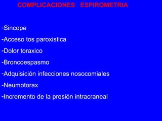 COMPLICACIONES ESPIROMETRIA 
-Sincope 
-Acceso tos paroxistica 
-Dolor toraxico 
-Broncoespasmo 
-Adquisición infecciones nosocomiales 
-Neumotorax 
-Incremento de la presión intracraneal 
 