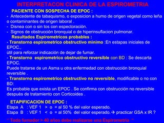 INTERPRETACON CLINICA DE LA ESPIROMETRIA 
PACIENTE CON SOSPECHA DE EPOC : 
- Antecedente de tabaquismo, o exposicion a humo de origen vegetal como leña 
o contaminantes de origen laboral . 
- Disnea con o sin tos con espectoraciòn. 
- Signos de obstrucciòn bronquial o de hiperinsuflacion pulmonar. 
Resultados Espirometricos probables : 
- Transtorno espirometrico obstructivo mìnimo :En estapas iniciales de 
EPOC., 
ùtil para reforzar indicación de dejar de fumar. 
- Transtorno espirometrico obstructivo reversible con BD : Se descarta 
EPOC. 
Puede tratarse de un Asma u otra enfermedad con obstrucción bronquial 
reversible . 
- Transtorno espirometrico obstructivo no reversible, modificable o no con 
BD: 
Es probable que exista un EPOC . Se confirma con obstrucción no reversible 
despuès de tratamiento con Corticoides . 
ETAPIFICACION DE EPOC : 
Etapa A : VEF 1 > o = al 50 % del valor esperado. 
Etapa B : VEF 1 < o = al 50% del valor esperado. practicar GSA x IR ? 
“ Todo fumador > 40 años debe realizarse una Espirometria “ 
 