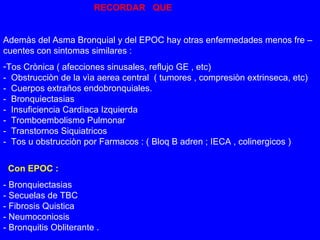 RECORDAR QUE 
Ademàs del Asma Bronquial y del EPOC hay otras enfermedades menos fre – 
cuentes con sintomas similares : 
-Tos Crònica ( afecciones sinusales, reflujo GE , etc) 
- Obstrucciòn de la vìa aerea central ( tumores , compresiòn extrinseca, etc) 
- Cuerpos extraños endobronquiales. 
- Bronquiectasias 
- Insuficiencia Cardìaca Izquierda 
- Tromboembolismo Pulmonar 
- Transtornos Siquiatricos 
- Tos u obstrucciòn por Farmacos : ( Bloq B adren ; IECA , colinergicos ) 
Con EPOC : 
- Bronquiectasias 
- Secuelas de TBC 
- Fibrosis Quistica 
- Neumoconiosis 
- Bronquitis Obliterante . 
 