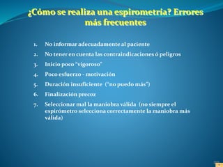 1. No informar adecuadamente al paciente
2. No tener en cuenta las contraindicaciones ó peligros
3. Inicio poco “vigoroso”
4. Poco esfuerzo - motivación
5. Duración insuficiente (“no puedo más”)
6. Finalización precoz
7. Seleccionar mal la maniobra válida (no siempre el
espirómetro selecciona correctamente la maniobra más
válida)
¿Cómo se realiza una espirometría? Errores
más frecuentes
 