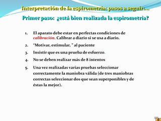 1. El aparato debe estar en perfectas condiciones de
calibración. Calibrar a diario si se usa a diario.
2. “Motivar, estimular, ” al paciente
3. Insistir que es una prueba de esfuerzo.
4. No se deben realizar más de 8 intentos
5. Una vez realizadas varias pruebas seleccionar
correctamente la maniobra válida (de tres maniobras
correctas seleccionar dos que sean superponibles y de
éstas la mejor).
Interpretación de la espirometría: pasos a seguir:...
Primer paso: ¿está bien realizada la espirometría?
 