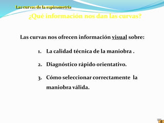 ¿Qué información nos dan las curvas?
1. La calidad técnica de la maniobra .
2. Diagnóstico rápido orientativo.
3. Cómo seleccionar correctamente la
maniobra válida.
Las curvas nos ofrecen información visual sobre:
Las curvas de la espirometría
 