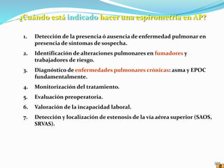 1. Detección de la presencia ó ausencia de enfermedad pulmonar en
presencia de síntomas de sospecha.
2. Identificación de alteraciones pulmonares en fumadores y
trabajadores de riesgo.
3. Diagnóstico de enfermedades pulmonares crónicas: asma y EPOC
fundamentalmente.
4. Monitorización del tratamiento.
5. Evaluación preoperatoria.
6. Valoración de la incapacidad laboral.
7. Detección y localización de estenosis de la vía aérea superior (SAOS,
SRVAS).
¿Cuándo está indicado hacer una espirometría en AP?
 