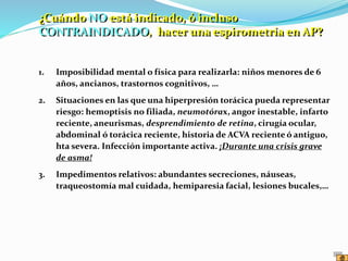 1. Imposibilidad mental o física para realizarla: niños menores de 6
años, ancianos, trastornos cognitivos, …
2. Situaciones en las que una hiperpresión torácica pueda representar
riesgo: hemoptisis no filiada, neumotórax, angor inestable, infarto
reciente, aneurismas, desprendimiento de retina, cirugía ocular,
abdominal ó torácica reciente, historia de ACVA reciente ó antiguo,
hta severa. Infección importante activa. ¡Durante una crisis grave
de asma!
3. Impedimentos relativos: abundantes secreciones, náuseas,
traqueostomía mal cuidada, hemiparesia facial, lesiones bucales,…
¿Cuándo NO está indicado, ó incluso
CONTRAINDICADO, hacer una espirometría en AP?
 