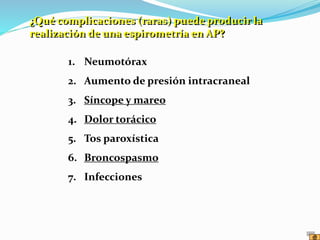 1. Neumotórax
2. Aumento de presión intracraneal
3. Síncope y mareo
4. Dolor torácico
5. Tos paroxística
6. Broncospasmo
7. Infecciones
¿Qué complicaciones (raras) puede producir la
realización de una espirometría en AP?
 