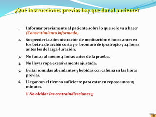 1. Informar previamente al paciente sobre lo que se le va a hacer
(Consentimiento informado).
2. Suspender la administración de medicación: 6 horas antes en
los beta-2 de acción corta y el bromuro de ipratropio y 24 horas
antes los de larga duración.
3. No fumar al menos 4 horas antes de la prueba.
4. No llevar ropa excesivamente ajustada.
5. Evitar comidas abundantes y bebidas con cafeína en las horas
previas.
6. Llegar con el tiempo suficiente para estar en reposo unos 15
minutos.
!! No olvidar las contraindicaciones ¡¡
¿Qué instrucciones previas hay que dar al paciente?
 
