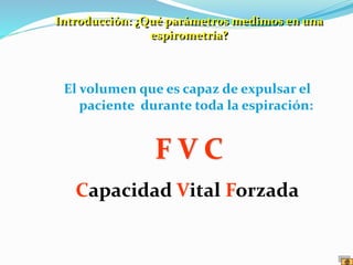 El volumen que es capaz de expulsar el
paciente durante toda la espiración:
F V C
Capacidad Vital Forzada
Introducción: ¿Qué parámetros medimos en una
espirometría?
 