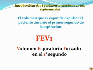 El volumen que es capaz de expulsar el
paciente durante el primer segundo de
la espiración:
FEV1
Volumen Espiratorio Forzado
en el 1° segundo
Introducción: ¿Qué parámetros medimos en una
espirometría?
 