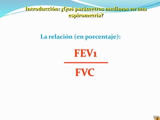 La relación (en porcentaje):
FEV1
FVC
Introducción: ¿Qué parámetros medimos en una
espirometría?
 
