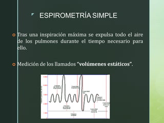 z
ESPIROMETRÍA SIMPLE
 Tras una inspiración máxima se expulsa todo el aire
de los pulmones durante el tiempo necesario para
ello.
 Medición de los llamados “volúmenes estáticos”.
 