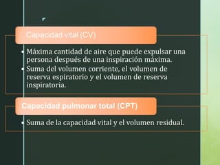 z
Capacidad vital (CV)
• Máxima cantidad de aire que puede expulsar una
persona después de una inspiración máxima.
• Suma del volumen corriente, el volumen de
reserva espiratorio y el volumen de reserva
inspiratoria.
Capacidad pulmonar total (CPT)
• Suma de la capacidad vital y el volumen residual.
 