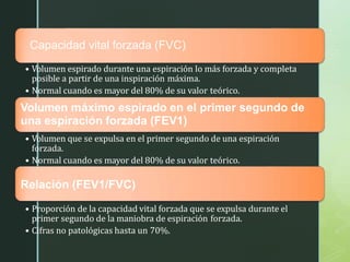 z
Capacidad vital forzada (FVC)
• Volumen espirado durante una espiración lo más forzada y completa
posible a partir de una inspiración máxima.
• Normal cuando es mayor del 80% de su valor teórico.
Volumen máximo espirado en el primer segundo de
una espiración forzada (FEV1)
• Volumen que se expulsa en el primer segundo de una espiración
forzada.
• Normal cuando es mayor del 80% de su valor teórico.
Relación (FEV1/FVC)
• Proporción de la capacidad vital forzada que se expulsa durante el
primer segundo de la maniobra de espiración forzada.
• Cifras no patológicas hasta un 70%.
 