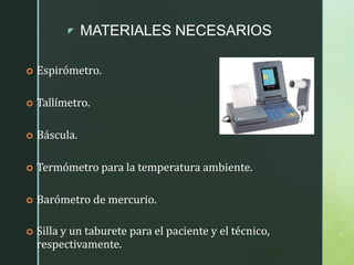 z MATERIALES NECESARIOS
 Espirómetro.
 Tallímetro.
 Báscula.
 Termómetro para la temperatura ambiente.
 Barómetro de mercurio.
 Silla y un taburete para el paciente y el técnico,
respectivamente.
 
