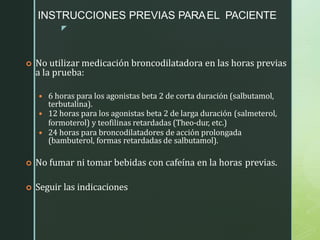 z
INSTRUCCIONES PREVIAS PARAEL PACIENTE
 No utilizar medicación broncodilatadora en las horas previas
a la prueba:
 6 horas para los agonistas beta 2 de corta duración (salbutamol,
terbutalina).
 12 horas para los agonistas beta 2 de larga duración (salmeterol,
formoterol) y teofilinas retardadas (Theo-dur, etc.)
 24 horas para broncodilatadores de acción prolongada
(bambuterol, formas retardadas de salbutamol).
 No fumar ni tomar bebidas con cafeína en la horas previas.
 Seguir las indicaciones
 