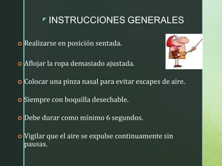 z INSTRUCCIONES GENERALES
 Realizarse en posición sentada.
 Aflojar la ropa demasiado ajustada.
 Colocar una pinza nasal para evitar escapes de aire.
 Siempre con boquilla desechable.
 Debe durar como mínimo 6 segundos.
 Vigilar que el aire se expulse continuamente sin
pausas.
 