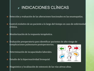 z INDICACIONES CLÍNICAS
 Detección y evaluación de las alteraciones funcionales en las neumopatías.
 Control evolutivo de un paciente a lo largo del tiempo en caso de enfermedad
crónica.
 Monitorización de la respuesta terapéutica.
 Evaluación preoperatoria para identificar pacientes de alto riesgo de
complicaciones pulmonares postoperatorios.
 Determinación de incapacidades laborales.
 Estudio de la hiperreactividad bronquial.
 Diagnóstico y localización de estenosis de las vías aéreas altas.
 