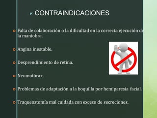 z CONTRAINDICACIONES
 Falta de colaboración o la dificultad en la correcta ejecución de
la maniobra.
 Angina inestable.
 Desprendimiento de retina.
 Neumotórax.
 Problemas de adaptación a la boquilla por hemiparesia facial.
 Traqueostomía mal cuidada con exceso de secreciones.
 