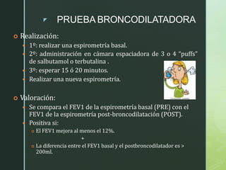 z PRUEBA BRONCODILATADORA
 Realización:
 1º: realizar una espirometría basal.
 2º: administración en cámara espaciadora de 3 o 4 “puffs”
de salbutamol o terbutalina .
 3º: esperar 15 ó 20 minutos.
 Realizar una nueva espirometría.
 Valoración:
 Se compara el FEV1 de la espirometría basal (PRE) con el
FEV1 de la espirometría post-broncodilatación (POST).
 Positiva si:
 El FEV1 mejora al menos el 12%.
+
 La diferencia entre el FEV1 basal y el postbroncodilatador es >
200ml.
 