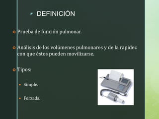 z DEFINICIÓN
 Prueba de función pulmonar.
 Análisis de los volúmenes pulmonares y de la rapidez
con que éstos pueden movilizarse.
 Tipos:
 Simple.
 Forzada.
 