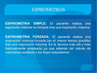 ESPIROMETRIAS
ESPIROMETRIA SIMPLE: El paciente realiza una
espiración máxima no forzada tras una inspiración máxima.
ESPIROMETRIA FORZADA: El paciente realiza una
espiración máxima forzada (en el
tras una inspiración máxima. Es la
menor tiempo posible)
técnica más útil y más
habitualmente empleada, ya que además del cálculo de
volúmenes estáticos y los flujos respiratorios
 