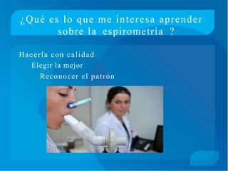 ¿Qué es lo que me interesa aprender
sobre la espirometría ?
Hacerla con calidad
Elegir la mejor
Reconocer el patrón
 