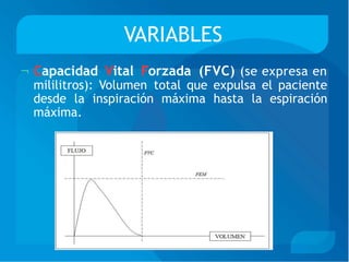 VARIABLES
Capacidad
mililitros):
Vital Forzada (FVC) (se expresa en
Volumen total que expulsa el paciente
desde la inspiración máxima hasta la espiración
máxima.
 