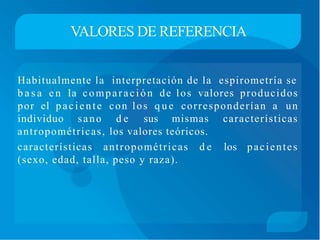 VALORES DE REFERENCIA
Habitualmente la interpretación de la espirometría se
b a s a e n la comparación de los valores producidos
por el paciente con los q u e corresponderían a un
individuo sano d e sus mismas características
antropométricas, los valores teóricos.
características antropométricas d e los pacientes
(sexo, edad, talla, peso y raza).
 